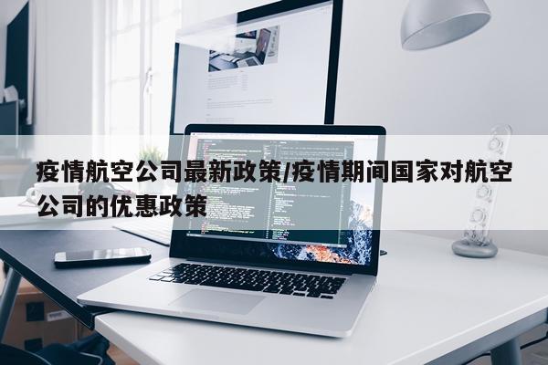 疫情航空公司最新政策/疫情期间国家对航空公司的优惠政策