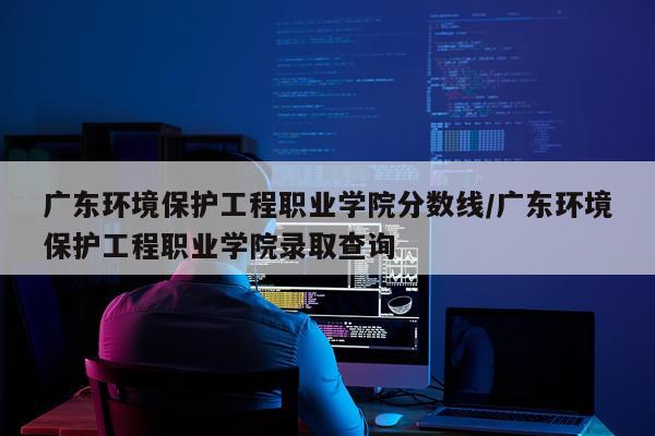 广东环境保护工程职业学院分数线/广东环境保护工程职业学院录取查询