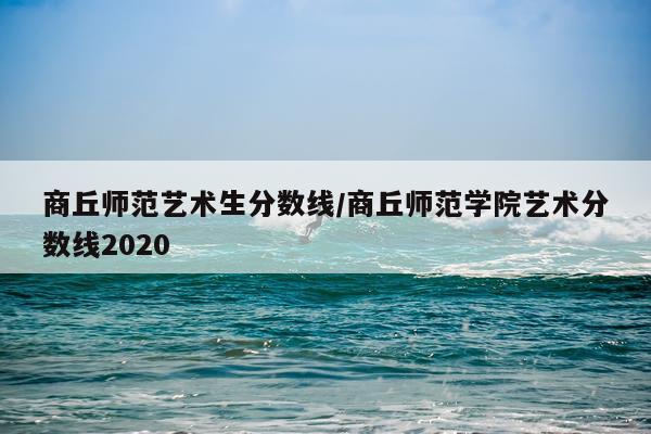 商丘师范艺术生分数线/商丘师范学院艺术分数线2020