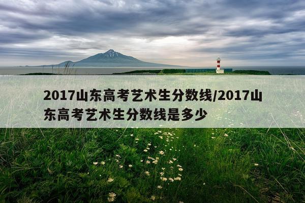 2017山东高考艺术生分数线/2017山东高考艺术生分数线是多少