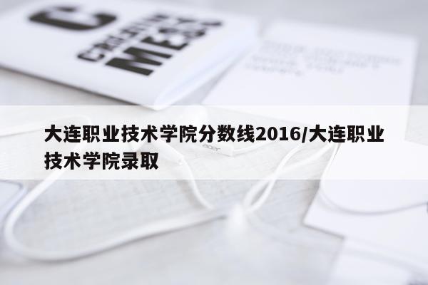 大连职业技术学院分数线2016/大连职业技术学院录取