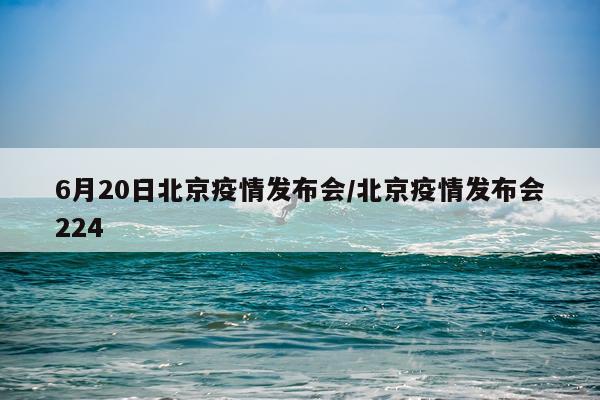 6月20日北京疫情发布会/北京疫情发布会224