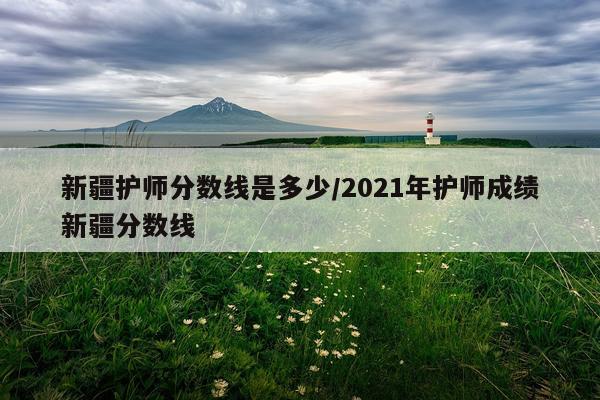 新疆护师分数线是多少/2021年护师成绩新疆分数线