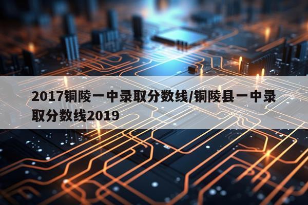 2017铜陵一中录取分数线/铜陵县一中录取分数线2019