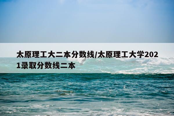 太原理工大二本分数线/太原理工大学2021录取分数线二本