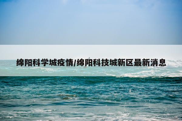 绵阳科学城疫情/绵阳科技城新区最新消息