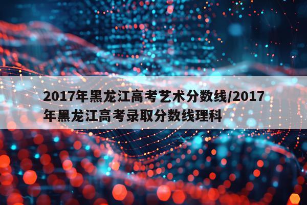 2017年黑龙江高考艺术分数线/2017年黑龙江高考录取分数线理科