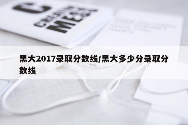 黑大2017录取分数线/黑大多少分录取分数线