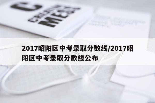 2017昭阳区中考录取分数线/2017昭阳区中考录取分数线公布