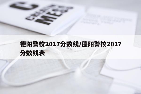 德阳警校2017分数线/德阳警校2017分数线表