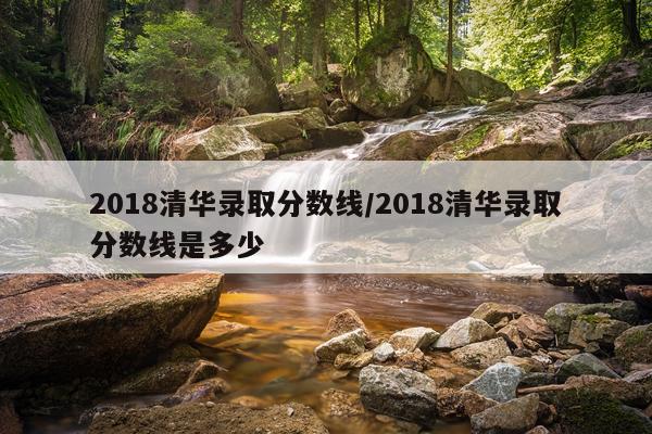 2018清华录取分数线/2018清华录取分数线是多少