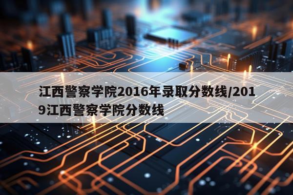 江西警察学院2016年录取分数线/2019江西警察学院分数线
