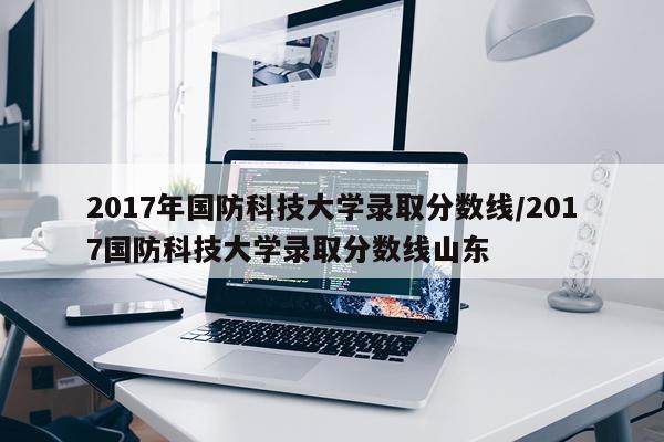 2017年国防科技大学录取分数线/2017国防科技大学录取分数线山东