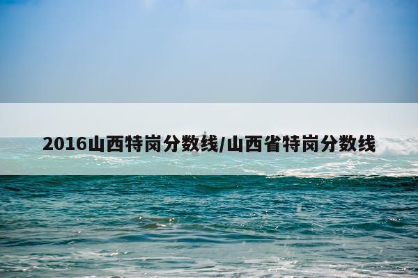 2016山西特岗分数线/山西省特岗分数线