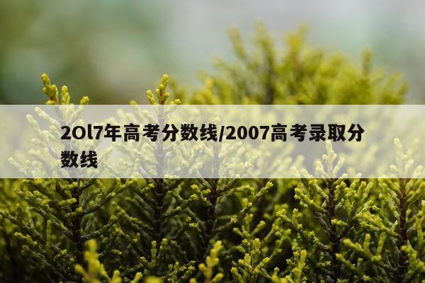 2Ol7年高考分数线/2007高考录取分数线