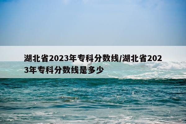 湖北省2023年专科分数线/湖北省2023年专科分数线是多少
