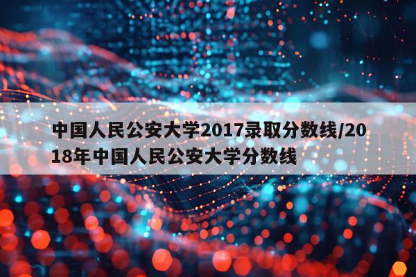 中国人民公安大学2017录取分数线/2018年中国人民公安大学分数线