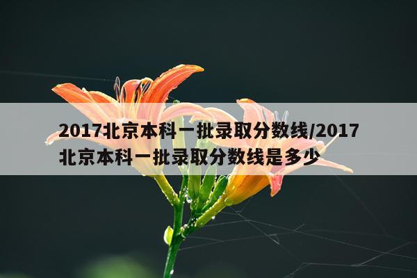 2017北京本科一批录取分数线/2017北京本科一批录取分数线是多少
