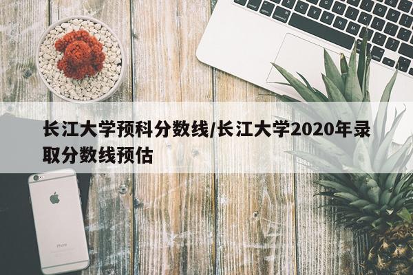 长江大学预科分数线/长江大学2020年录取分数线预估
