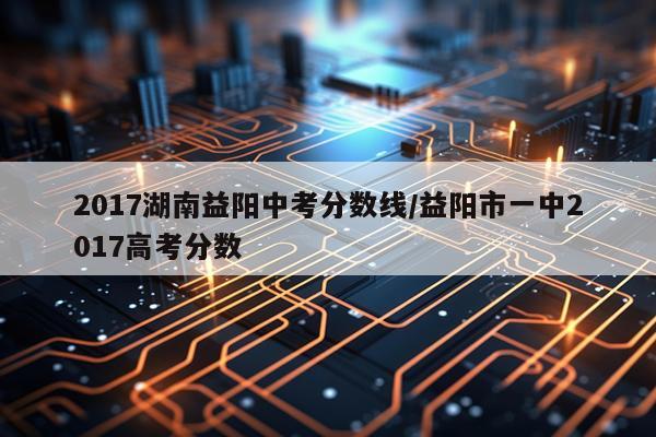 2017湖南益阳中考分数线/益阳市一中2017高考分数