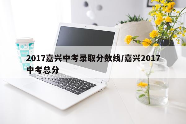 2017嘉兴中考录取分数线/嘉兴2017中考总分