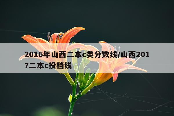 2016年山西二本c类分数线/山西2017二本c投档线