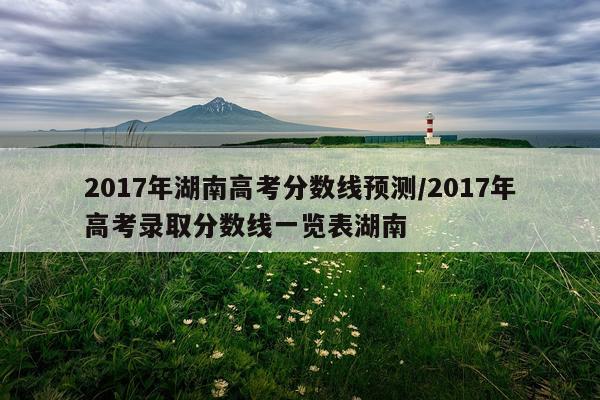 2017年湖南高考分数线预测/2017年高考录取分数线一览表湖南