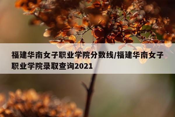福建华南女子职业学院分数线/福建华南女子职业学院录取查询2021