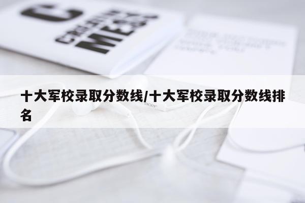 十大军校录取分数线/十大军校录取分数线排名
