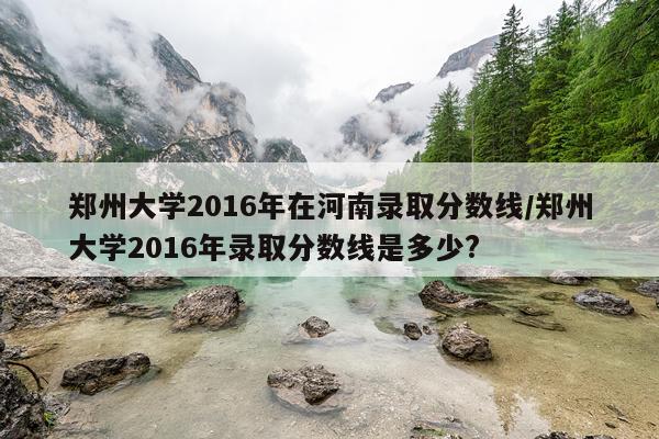 郑州大学2016年在河南录取分数线/郑州大学2016年录取分数线是多少?