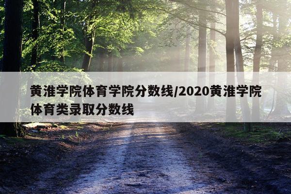 黄淮学院体育学院分数线/2020黄淮学院体育类录取分数线