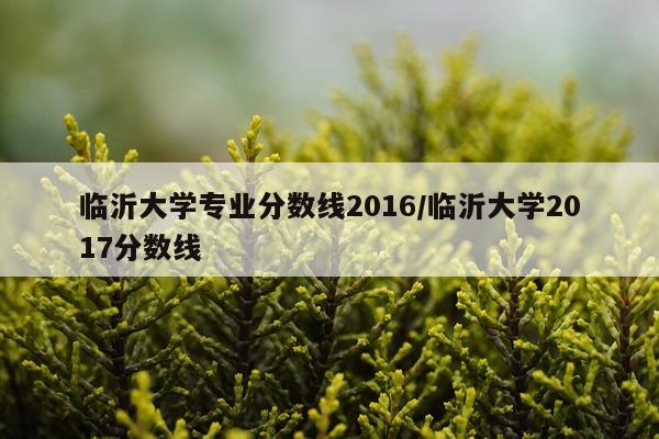 临沂大学专业分数线2016/临沂大学2017分数线