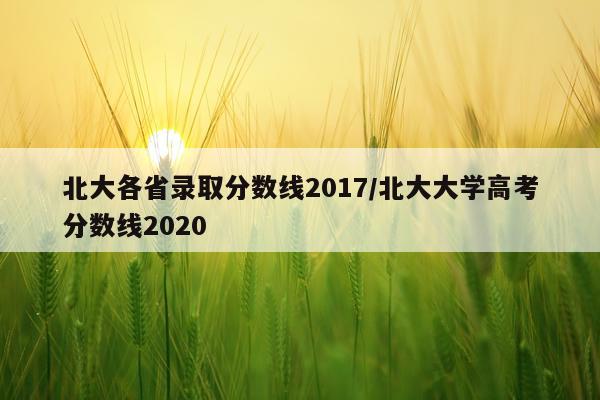 北大各省录取分数线2017/北大大学高考分数线2020