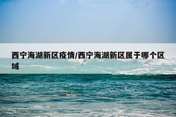 西宁海湖新区疫情/西宁海湖新区属于哪个区域