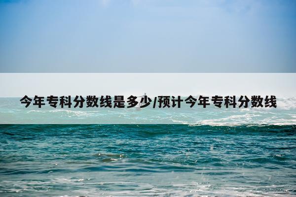 今年专科分数线是多少/预计今年专科分数线