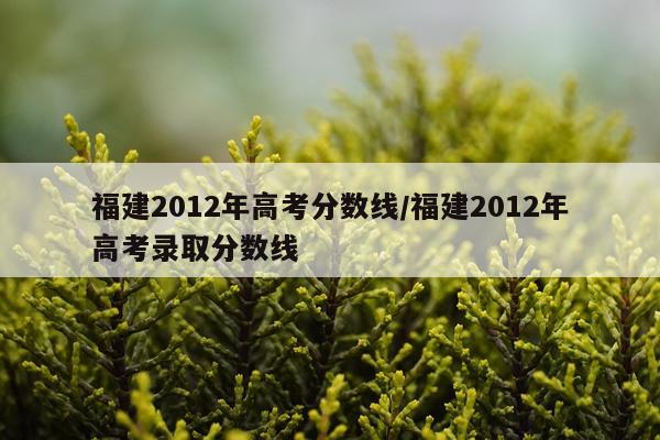 福建2012年高考分数线/福建2012年高考录取分数线
