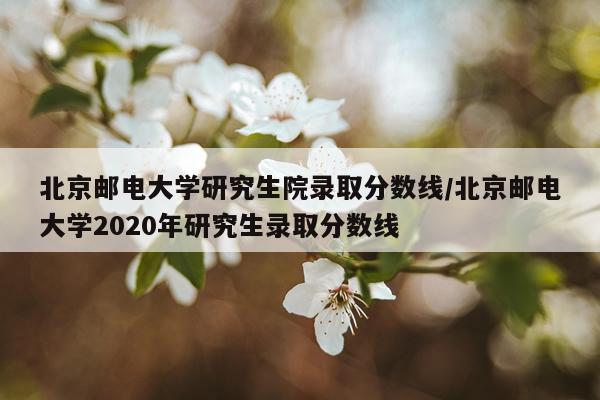 北京邮电大学研究生院录取分数线/北京邮电大学2020年研究生录取分数线
