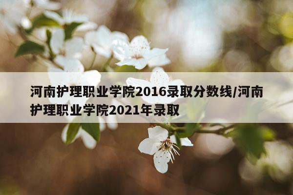 河南护理职业学院2016录取分数线/河南护理职业学院2021年录取