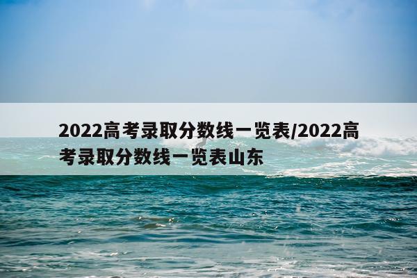 2022高考录取分数线一览表/2022高考录取分数线一览表山东