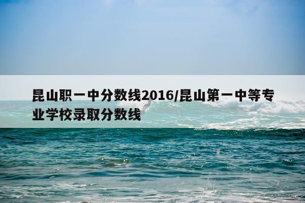 昆山职一中分数线2016/昆山第一中等专业学校录取分数线