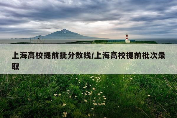 上海高校提前批分数线/上海高校提前批次录取