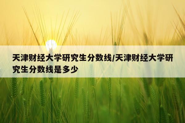 天津财经大学研究生分数线/天津财经大学研究生分数线是多少