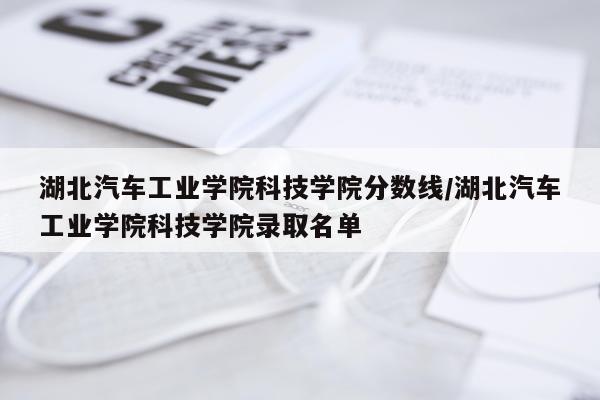 湖北汽车工业学院科技学院分数线/湖北汽车工业学院科技学院录取名单