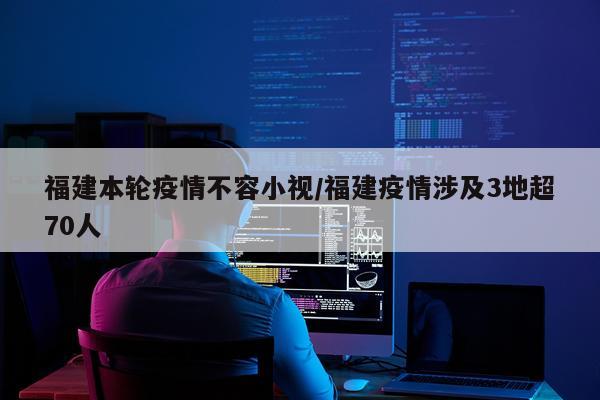 福建本轮疫情不容小视/福建疫情涉及3地超70人