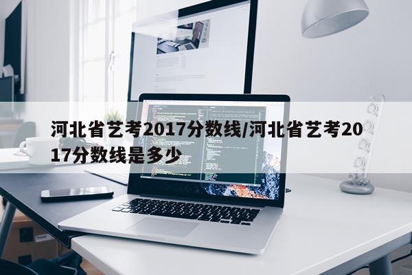 河北省艺考2017分数线/河北省艺考2017分数线是多少