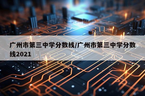 广州市第三中学分数线/广州市第三中学分数线2021