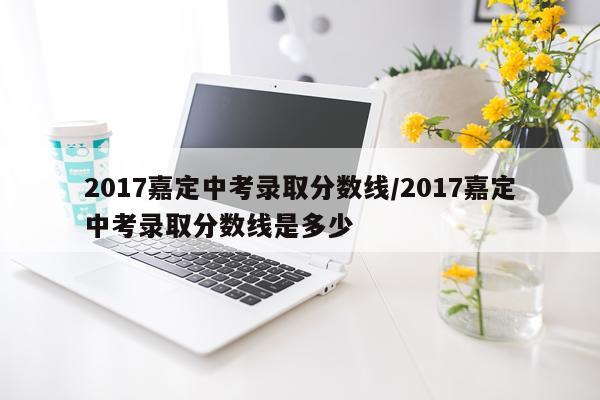 2017嘉定中考录取分数线/2017嘉定中考录取分数线是多少