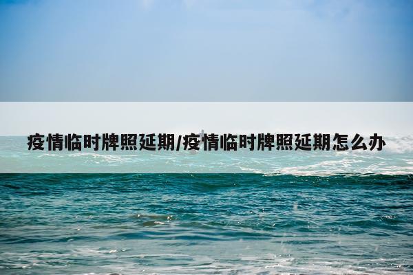 疫情临时牌照延期/疫情临时牌照延期怎么办