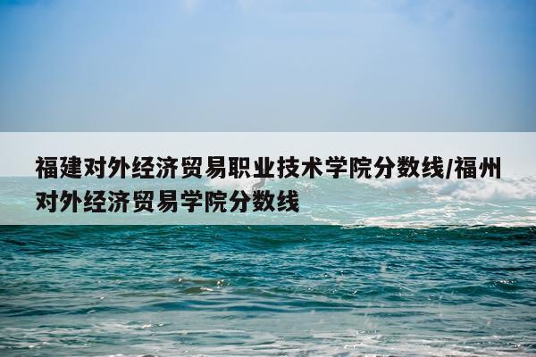 福建对外经济贸易职业技术学院分数线/福州对外经济贸易学院分数线