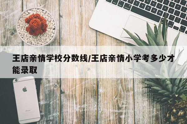 王店亲情学校分数线/王店亲情小学考多少才能录取